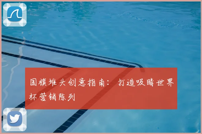 国旗堆头创意指南：打造吸睛世界杯营销陈列