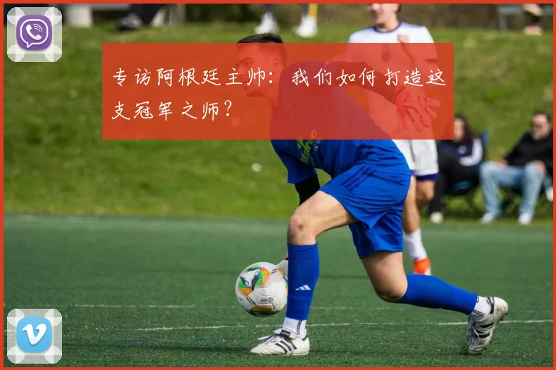 专访阿根廷主帅：我们如何打造这支冠军之师？