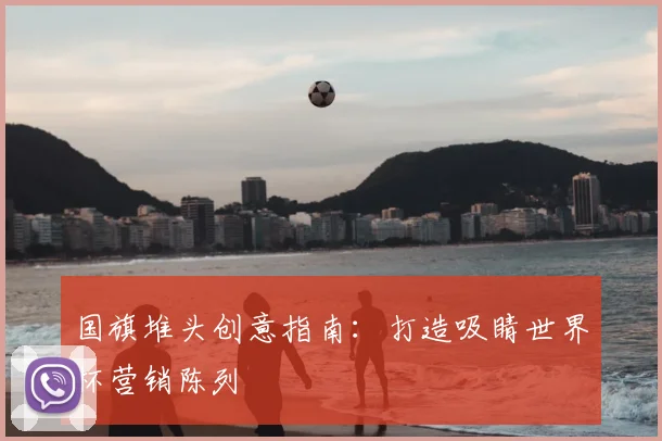 国旗堆头创意指南：打造吸睛世界杯营销陈列