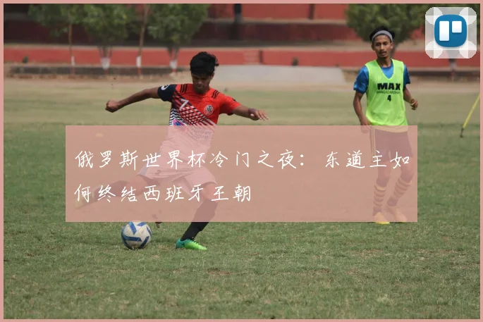 俄罗斯世界杯冷门之夜：东道主如何终结西班牙王朝