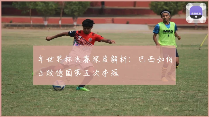 年世界杯决赛深度解析：巴西如何击败德国第五次夺冠