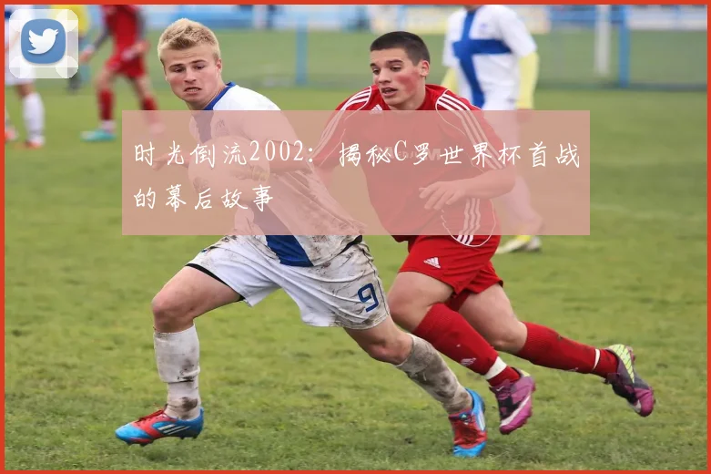 时光倒流2002：揭秘C罗世界杯首战的幕后故事
