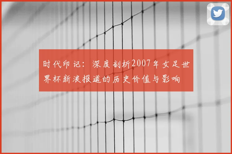 时代印记：深度剖析2007年女足世界杯新浪报道的历史价值与影响