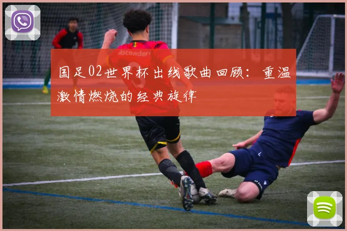 国足02世界杯出线歌曲回顾：重温激情燃烧的经典旋律