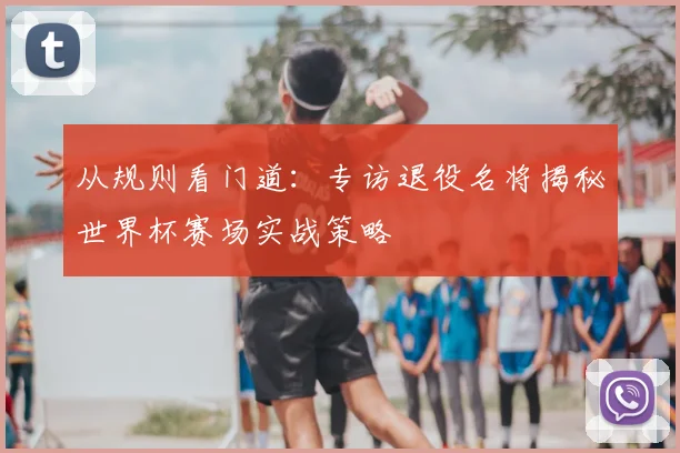 从规则看门道：专访退役名将揭秘世界杯赛场实战策略