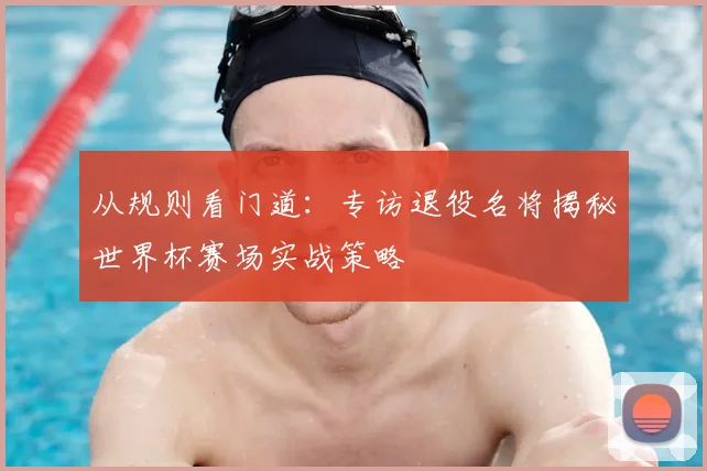 从规则看门道：专访退役名将揭秘世界杯赛场实战策略