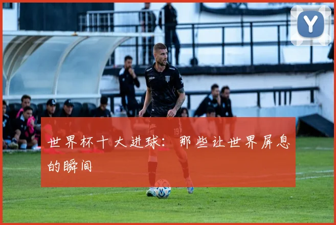 世界杯十大进球：那些让世界屏息的瞬间