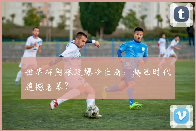 世界杯阿根廷爆冷出局，梅西时代遗憾落幕？