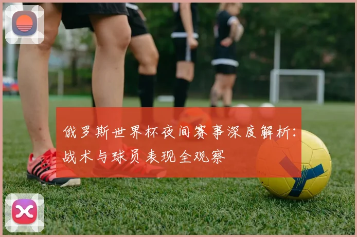 俄罗斯世界杯夜间赛事深度解析：战术与球员表现全观察