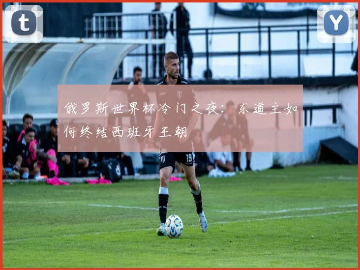 俄罗斯世界杯冷门之夜：东道主如何终结西班牙王朝