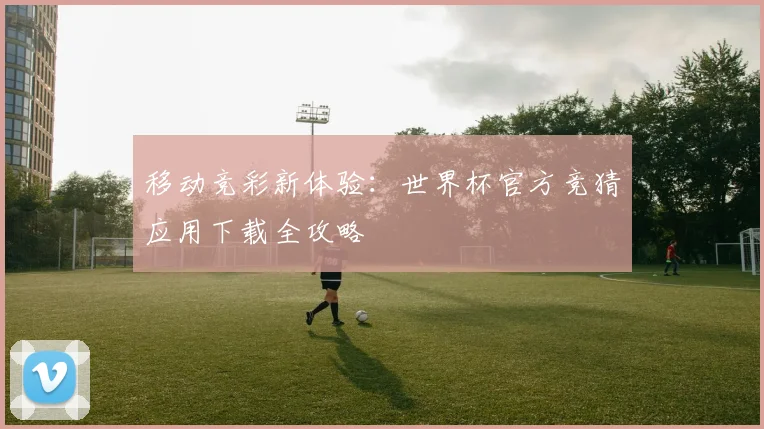 移动竞彩新体验：世界杯官方竞猜应用下载全攻略