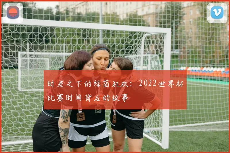 时差之下的绿茵狂欢：2022世界杯比赛时间背后的故事
